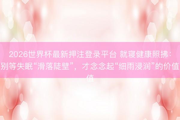 2026世界杯最新押注登录平台 就寝健康照拂：别等失眠“滑落陡壁”，才念念起“细雨浸润”的价值