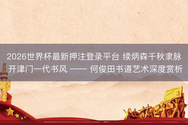 2026世界杯最新押注登录平台 续炳森千秋隶脉 开津门一代书风 —— 何俊田书道艺术深度赏析