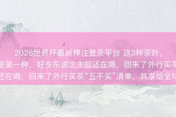 2026世界杯最新押注登录平台 这3种茶叶，白送我王人不要！尤其是第一种，好多东说念主却还在喝，回来了外行买茶“五不买”清单，共享给全球