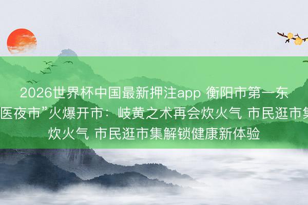 2026世界杯中国最新押注app 衡阳市第一东说念主民病院“中医夜市”火爆开市：岐黄之术再会炊火气 市民逛市集解锁健康新体验