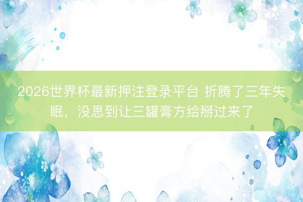2026世界杯最新押注登录平台 折腾了三年失眠，没思到让三罐膏方给掰过来了