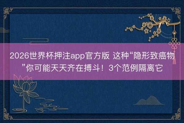 2026世界杯押注app官方版 这种“隐形致癌物”你可能天天齐在搏斗！3个范例隔离它