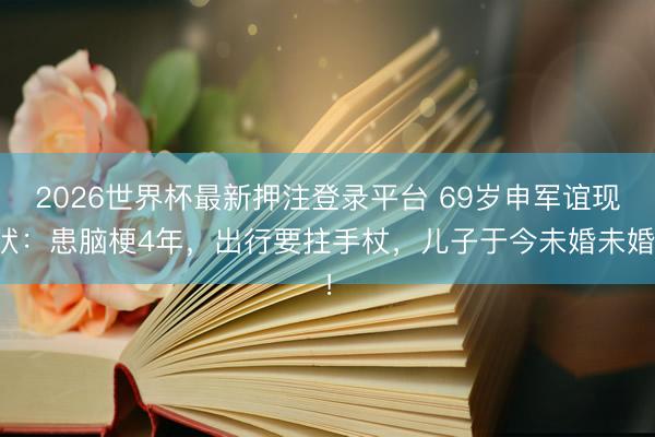 2026世界杯最新押注登录平台 69岁申军谊现状：患脑梗4年，出行要拄手杖，儿子于今未婚未婚！