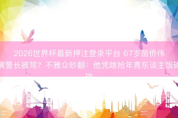 2026世界杯最新押注登录平台 67岁苗侨伟演警长被骂？不雅众吵翻：他凭啥抢年青东谈主饭碗