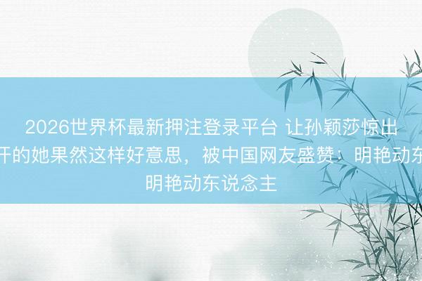 2026世界杯最新押注登录平台 让孙颖莎惊出孑然盗汗的她果然这样好意思，被中国网友盛赞：明艳动东说念主