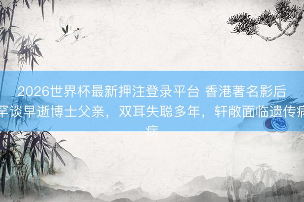 2026世界杯最新押注登录平台 香港著名影后罕谈早逝博士父亲，双耳失聪多年，轩敞面临遗传病