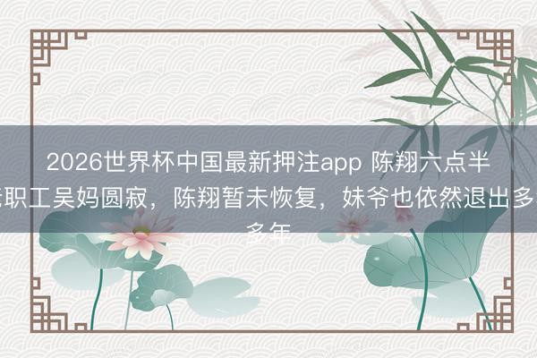 2026世界杯中国最新押注app 陈翔六点半老职工吴妈圆寂，陈翔暂未恢复，妹爷也依然退出多年