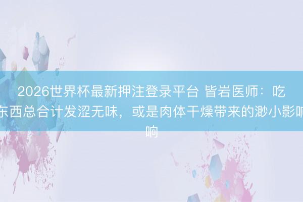 2026世界杯最新押注登录平台 皆岩医师：吃东西总合计发涩无味，或是肉体干燥带来的渺小影响