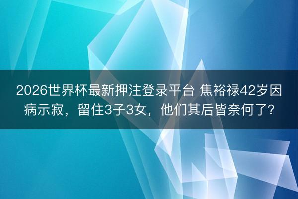 2026世界杯最新押注登录平台 焦裕禄42岁因病示寂，留住3子3女，他们其后皆奈何了？