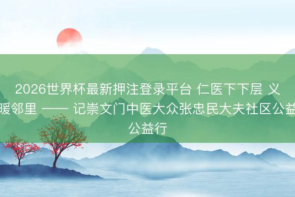 2026世界杯最新押注登录平台 仁医下下层 义诊暖邻里 —— 记崇文门中医大众张忠民大夫社区公益行