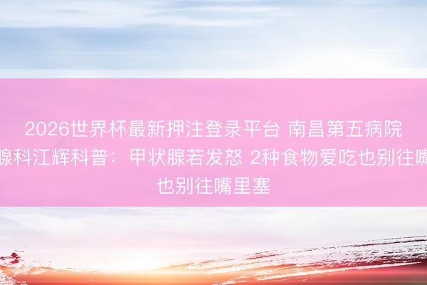 2026世界杯最新押注登录平台 南昌第五病院甲状腺科江辉科普：甲状腺若发怒 2种食物爱吃也别往嘴里塞