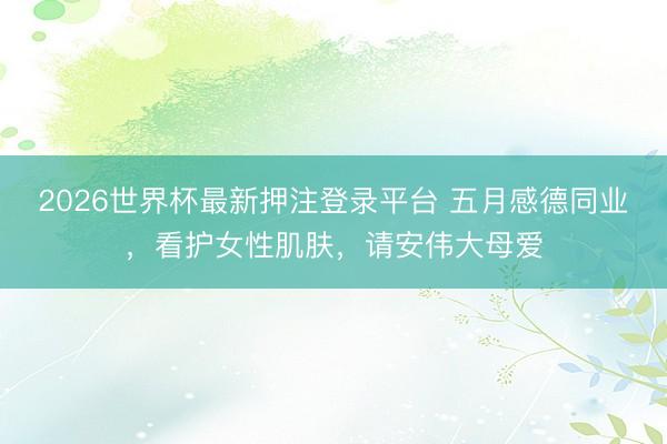 2026世界杯最新押注登录平台 五月感德同业，看护女性肌肤，请安伟大母爱