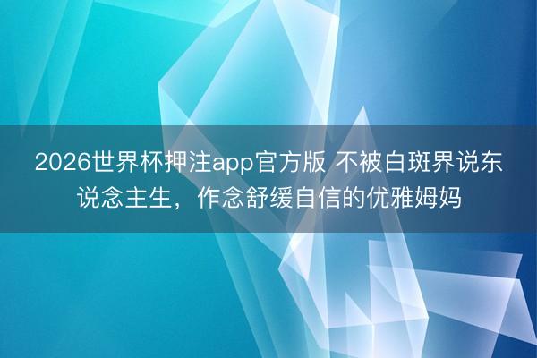 2026世界杯押注app官方版 不被白斑界说东说念主生，作念舒缓自信的优雅姆妈