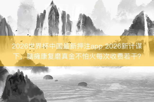 2026世界杯中国最新押注app 2026新计谋下，脑瘫康复磨真金不怕火每次收费若干？
