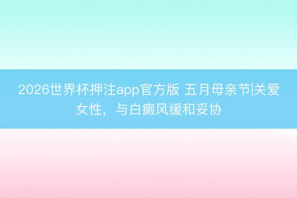 2026世界杯押注app官方版 五月母亲节|关爱女性，与白癜风缓和妥协