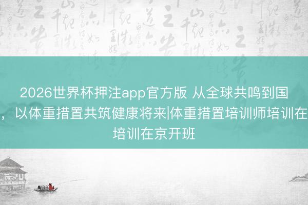 2026世界杯押注app官方版 从全球共鸣到国度才气，以体重措置共筑健康将来|体重措置培训师培训在京开班