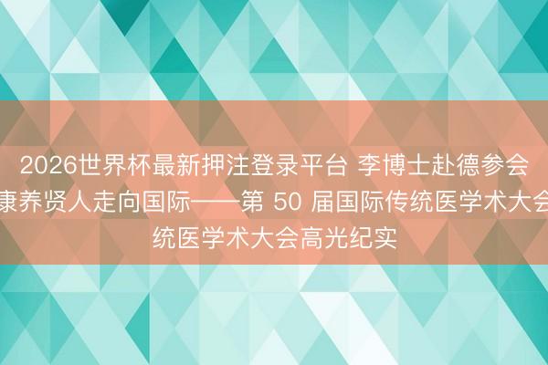 2026世界杯最新押注登录平台 李博士赴德参会传国粹，康养贤人走向国际——第 50 届国际传统医学术大会高光纪实