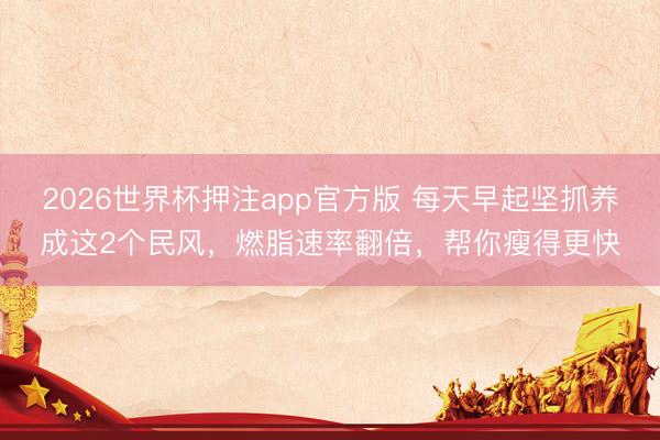 2026世界杯押注app官方版 每天早起坚抓养成这2个民风，燃脂速率翻倍，帮你瘦得更快