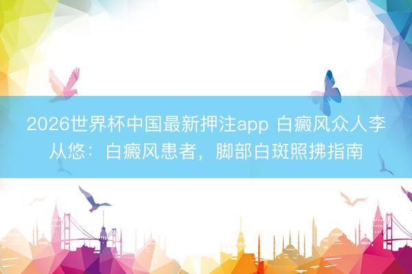 2026世界杯中国最新押注app 白癜风众人李从悠：白癜风患者，脚部白斑照拂指南