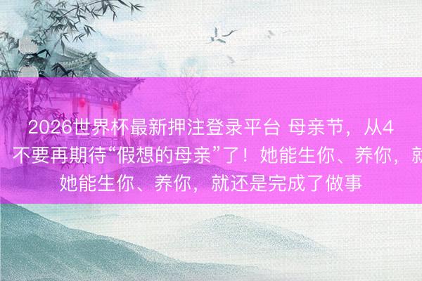 2026世界杯最新押注登录平台 母亲节，从4维时空读懂母爱：不要再期待“假想的母亲”了！她能生你、养你，就还是完成了做事