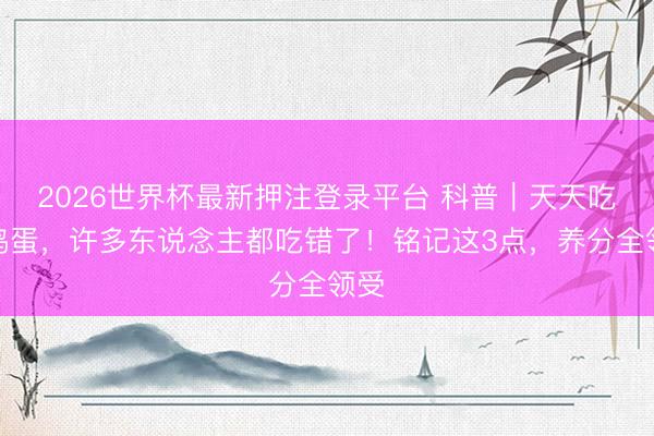 2026世界杯最新押注登录平台 科普｜天天吃的鸡蛋，许多东说念主都吃错了！铭记这3点，养分全领受