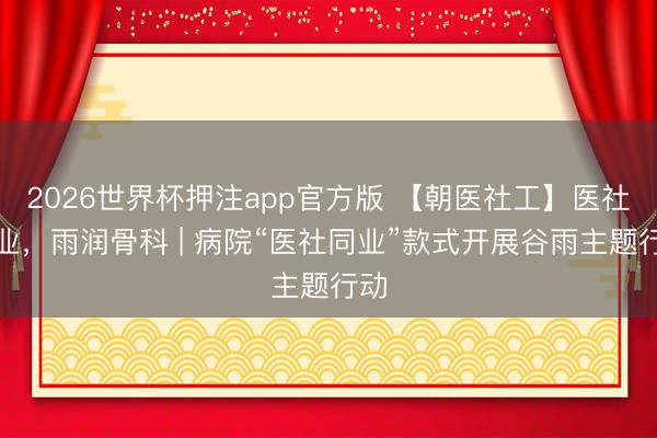 2026世界杯押注app官方版 【朝医社工】医社同业，雨润骨科 | 病院“医社同业”款式开展谷雨主题行动