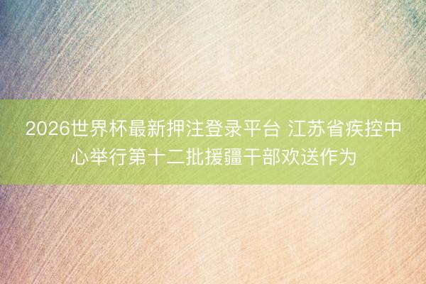 2026世界杯最新押注登录平台 江苏省疾控中心举行第十二批援疆干部欢送作为