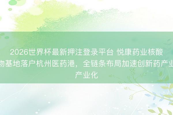 2026世界杯最新押注登录平台 悦康药业核酸药物基地落户杭州医药港，全链条布局加速创新药产业化