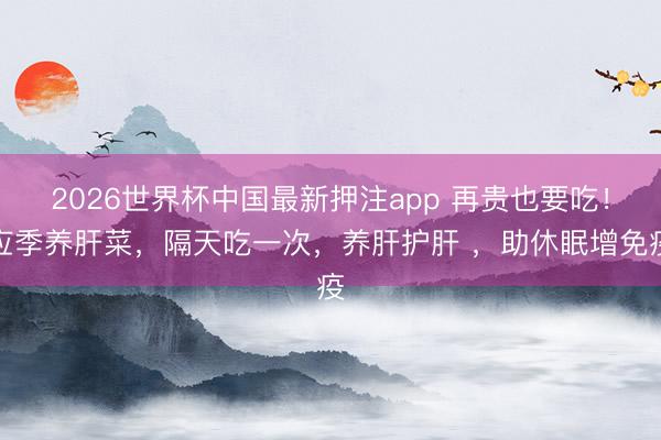 2026世界杯中国最新押注app 再贵也要吃！应季养肝菜，隔天吃一次，养肝护肝 ，助休眠增免疫
