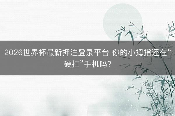 2026世界杯最新押注登录平台 你的小拇指还在“硬扛”手机吗？