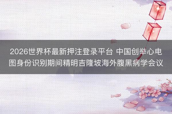 2026世界杯最新押注登录平台 中国创举心电图身份识别期间精明吉隆坡海外腹黑病学会议