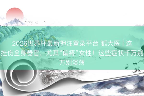 2026世界杯最新押注登录平台 狐大医 | 这个病挫伤全身器官，尤其“偏疼”女性！这些症状千万别淡薄