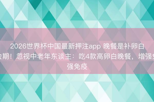 2026世界杯中国最新押注app 晚餐是补卵白黄金期！忽视中老年东谈主：吃4款高卵白晚餐，增强免疫