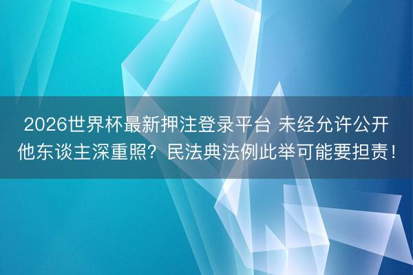 2026世界杯最新押注登录平台 未经允许公开他东谈主深重照?民法典法例此举可能要担责!
