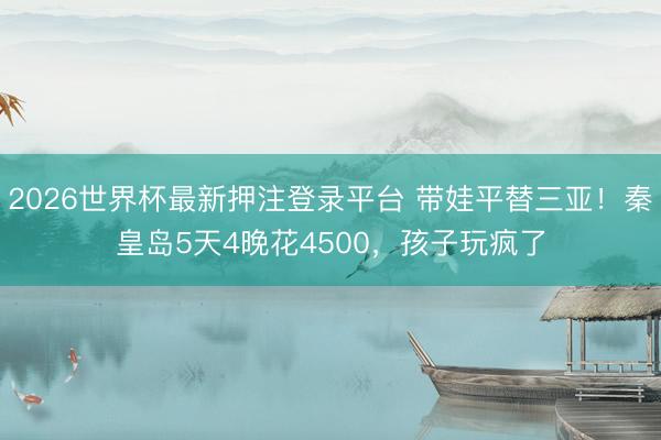 2026世界杯最新押注登录平台 带娃平替三亚！秦皇岛5天4晚花4500，孩子玩疯了