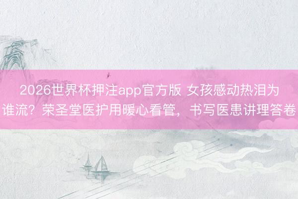 2026世界杯押注app官方版 女孩感动热泪为谁流？荣圣堂医护用暖心看管，书写医患讲理答卷