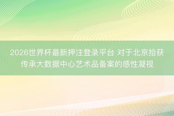 2026世界杯最新押注登录平台 对于北京拾获传承大数据中心艺术品备案的感性凝视