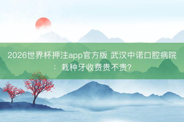 2026世界杯押注app官方版 武汉中诺口腔病院：栽种牙收费贵不贵？