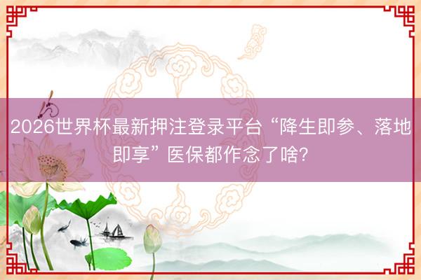 2026世界杯最新押注登录平台 “降生即参、落地即享” 医保都作念了啥？