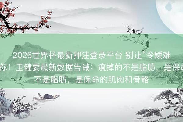 2026世界杯最新押注登录平台 别让“令嫒难买老来瘦”害了你！卫健委最新数据告诫：瘦掉的不是脂肪，是保命的肌肉和骨骼