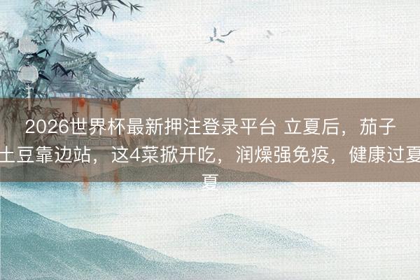 2026世界杯最新押注登录平台 立夏后，茄子土豆靠边站，这4菜掀开吃，润燥强免疫，健康过夏