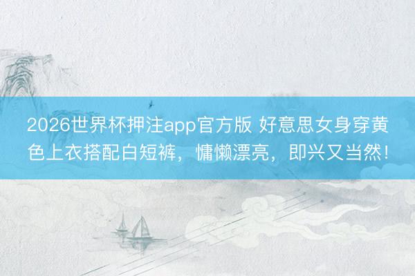 2026世界杯押注app官方版 好意思女身穿黄色上衣搭配白短裤，慵懒漂亮，即兴又当然！