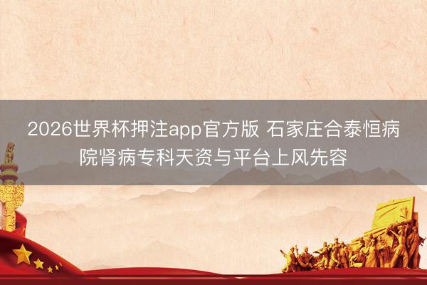 2026世界杯押注app官方版 石家庄合泰恒病院肾病专科天资与平台上风先容