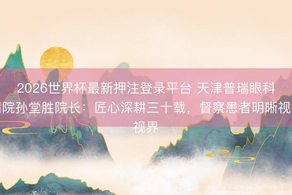 2026世界杯最新押注登录平台 天津普瑞眼科病院孙堂胜院长：匠心深耕三十载，督察患者明晰视界