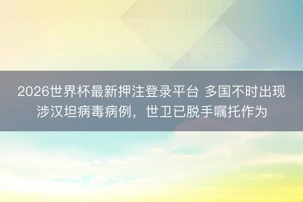 2026世界杯最新押注登录平台 多国不时出现涉汉坦病毒病例,世卫已脱手嘱托作为