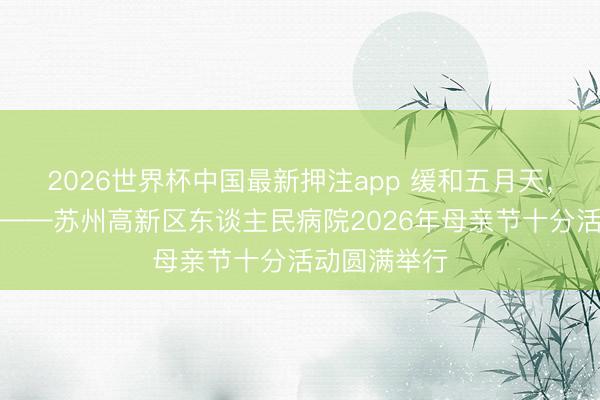 2026世界杯中国最新押注app 缓和五月天，感德母亲节——苏州高新区东谈主民病院2026年母亲节十分活动圆满举行