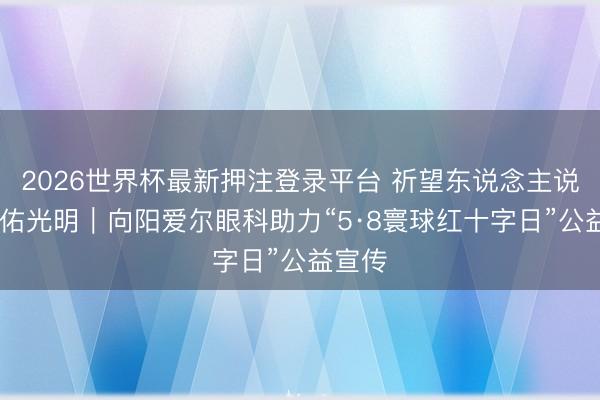 2026世界杯最新押注登录平台 祈望东说念主说念 护佑光明|向阳爱尔眼科助力“5·8寰球红十字日”公益宣传
