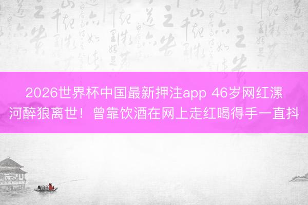 2026世界杯中国最新押注app 46岁网红漯河醉狼离世！曾靠饮酒在网上走红喝得手一直抖