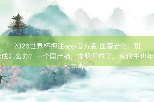 2026世界杯押注app官方版 血管老化、斑块造成怎么办？一个国产药，血脉开放了，东谈主也年青了