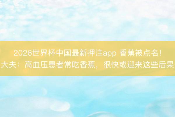 2026世界杯中国最新押注app 香蕉被点名！大夫：高血压患者常吃香蕉，很快或迎来这些后果